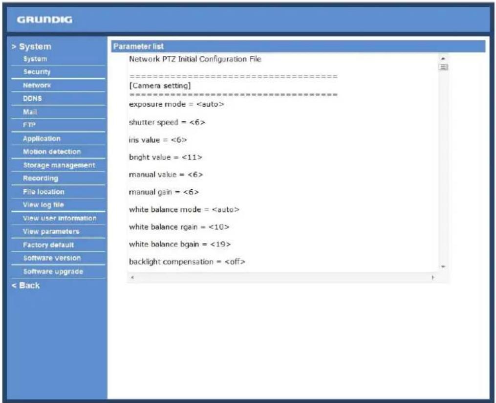 GRUNDIG > System System Security Network DONS Mail FTP Application Motion detection Storage management Recording File location View log file View user information View parameters Factory default Software version Software upgrade < Back Parameter list Network PTZ Initial Configuration File ====================[Camera setting] ====================exposure mode = shutter speed = <6> iris value = <6> bright value = <11> manual value = <6> manual gain = <6> white balance mode = white balance rgain = <10> white balance bgain = <19> backlight compensation =