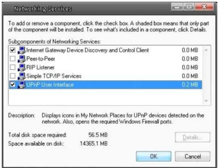 Networking Services To add or remove a component, click the check box. A shaded box means that only part of the component will be installed. To see what's included in a component, click Details. Subcomponents of Networking Services: Internet Gateway Device Discovery and Control Client 0.0 MB Peer-to-Peer 0.0 MB RIP Listener 0.0 MB Simple TCP/IP Services 0.0 MB UPnP User Interface 0.2 MB Description: Displays icons in My Network Places for UPnP devices detected on the network. Also, opens the required Windows Firewall ports. Total disk space required: 56.5 MB Space available on disk: 14365.1 MB Details... OK Cancel