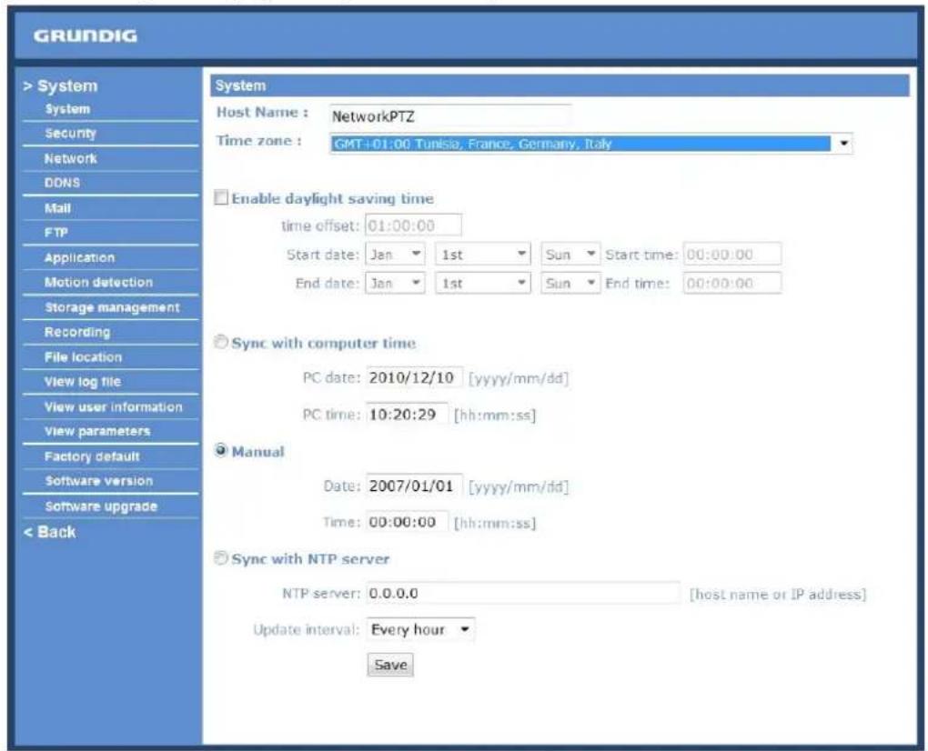 GRUNDIG > System System Security Network DDNS Mail FTP Application Motion detection Storage management Recording File location View log file View user information View parameters Factory default Software version Software upgrade < Back System Host Name : NetworkPTZ Time zone : GMT+01:00 Tunisia, France, Germany, Italy Enable daylight saving time time offset: 01:00:00 Start date: Jan 1st Sun Start time: 00:00:00 End date: Jan 1st Sun End time: 00:00:00 Sync with computer time PC date: 2010/12/10 [yyyy/mm/dd] PC time: 10:20:29 [hh:mm:ss] Manual Date: 2007/01/01 [yyyy/mm/dd] Time: 00:00:00 [hh:mm:ss] Sync with NTP server NTP server: 0.0.0.0 [host name or IP address] Update interval: Every hour Save