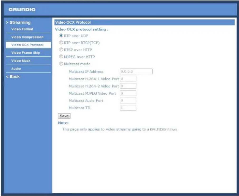 GRUNDIG > Streaming Video Format Video Compression Video OCX Protocol Video Frame Skip Video Mask Audio < Back Video OCX Protocol Video OCX protocol setting : ● RTP over UDP ○ RTP over RTSP(TCP) ○ RTSP over HTTP ○ MJPEG over HTTP ● Multicast mode Multicast IP Address 0.0.0.0 Multicast H.264-1 Video Port 0 Multicast H.264-2 Video Port 0 Multicast MJPEG Video Port 0 Multicast Audio Port 0 Multicast TTL 1 Save Note: This page only applies to video streams going to a GRUNDIG Viewer