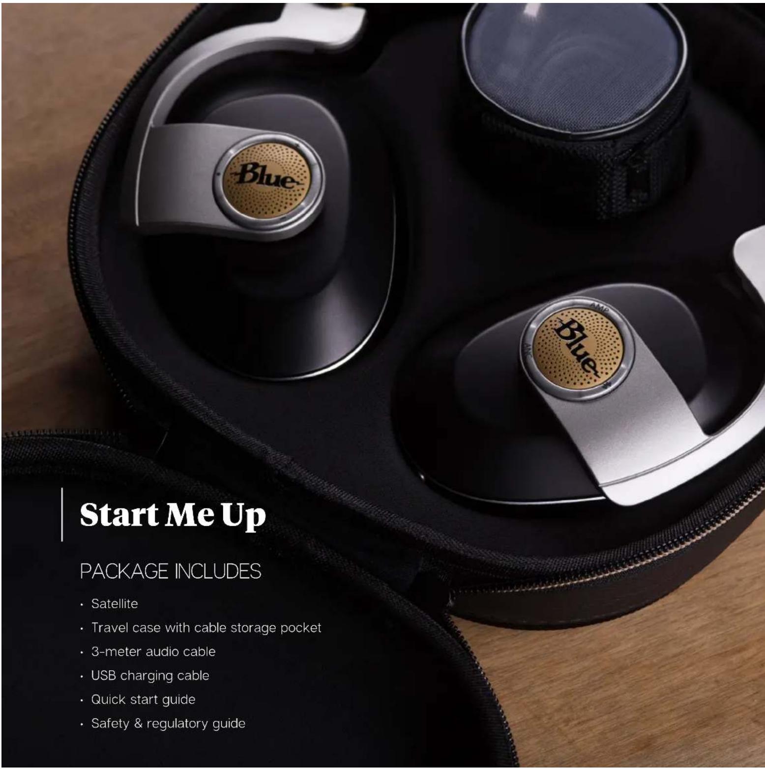 Start Me Up PACKAGE INCLUDES • Satellite • Travel case with cable storage pocket • 3-meter audio cable • USB charging cable • Quick start guide • Safety & regulatory guide