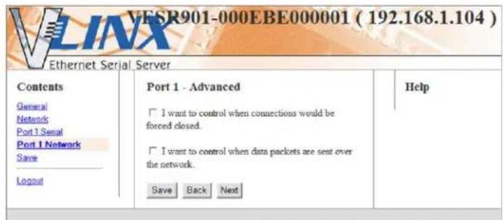 VESR901-000EBE000001 ( 192.168.1.104 ) Ethernet Serial Server Contents General Network Port 1 Serial Port 1 Network Save Logout Port 1 - Advanced I want to control when connections would be forced closed. I want to control when data packets are sent over the network. Save Back Next Help