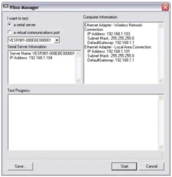 Vlinx Manager I want to test: • a serial server • a virtual communications port VESR901-000EBE000001 Serial Server Information: Server Name: VESR901-000EBE000001 IP Address: 192.168.1.104 Computer Information: Ethernet Adapter - Wireless Network Connection: IP Address: 192.168.1.103 Subnet Mask: 255.255.255.0 DefaultGateway: 192.168.1.1 Ethernet Adapter - Local Area Connection: IP Address: 192.168.1.101 Subnet Mask: 255.255.255.0 DefaultGateway: 192.168.1.1 Test Progress: Save... Start Cancel