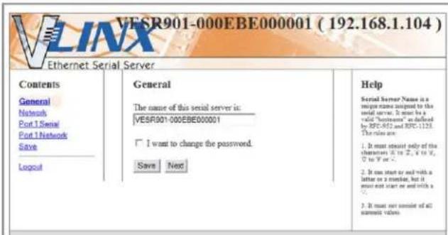 VESR901-000EBE000001 ( 192.168.1.104 ) Ethernet Serial Server Contents General Network Port1Serial Port1Network Save Logout General The name of this serial server is: VESR901-000EBE000001 I want to change the password. Save Next Help Serial server Name is a member name assigned to the serial server. It must be a valid "houscens" as defined by RPC-453 and RPC-1123. The rules are: 1. It must install only of the characters it to Z, W to V, O to W or <. 2. It must start or end with a letter on a member, but it must not start or end with a < 3. It must not consider all username values.