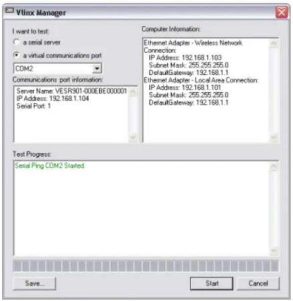 Vlinx Manager I want to test: a serial server a virtual communications port COM2 Communications port information: Server Name: VESR901-000EBE000001 IP Address: 192.168.1.104 Serial Port: 1 Computer Information: Ethernet Adapter - Wireless Network Connection: IP Address: 192.168.1.103 Subnet Mask: 255.255.255.0 DefaultGateway: 192.168.1.1 Ethernet Adapter - Local Area Connection: IP Address: 192.168.1.101 Subnet Mask: 255.255.255.0 DefaultGateway: 192.168.1.1 Test Progress: Serial Ping COM2 Started Save... Start Cancel