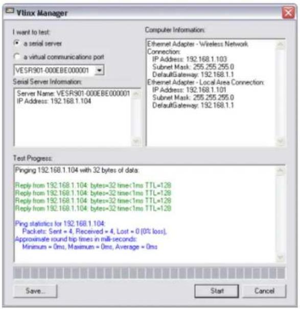 Vlinx Manager I want to test: • a serial server ○ a virtual communications port VESR901-000BE000001 Serial Server Information: Server Name: VESR901-000BE000001 IP Address: 192.168.1.104 Computer Information: Ethernet Adapter - Wireless Network Connection: IP Address: 192.168.1.103 Subnet Mask: 255.255.255.0 DefaultGateway: 192.168.1.1 Ethernet Adapter - Local Area Connection: IP Address: 192.168.1.101 Subnet Mask: 255.255.255.0 DefaultGateway: 192.168.1.1 Test Progress: Pinging 192.168.1.104 with 32 bytes of data: Reply from 192.168.1.104: bytes=32 time<1ms TTL=128 Reply from 192.168.1.104: bytes=32 time<1ms TTL=128 Reply from 192.168.1.104: bytes=32 time<1ms TTL=128 Reply from 192.168.1.104: bytes=32 time<1ms TTL=128 Ping statistics for 192.168.1.104: Packets: Sent = 4, Received = 4, Lost = 0 (0% loss). Approximate round tip times in mill-seconds: Minimum = 0ms, Maximum = 0ms, Average = 0ms Save... Start Cancel