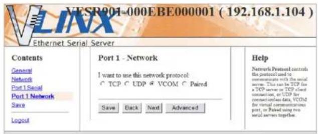 VESR901-000EBE000001 ( 192.168.1.104 ) Ethernet Serial Server Contents General Network Port 1 Serial Port 1 Network Save Logout Port 1 - Network I want to use this network protocol: TCP UDP VCOM Paired Save Back Next Advanced Help Network Protocol controls the protocol used to communicants with the serial server. This can be TCP for a TCP server or TCP client connection, or UDP for connections data, VCOM for virtual communications port, or Paired using two serial servers together.