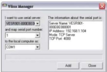 Vilinx Manager I want to use serial server: VESR901-000EBEO and map serial port number: 1 to the local computer as: COM1 The information about the serial port is: Server Name: VESR901- 000EBE 000001 IP Address: 192.168.1.104 Mode: TCP Server TCP Port: 4000 Add Close