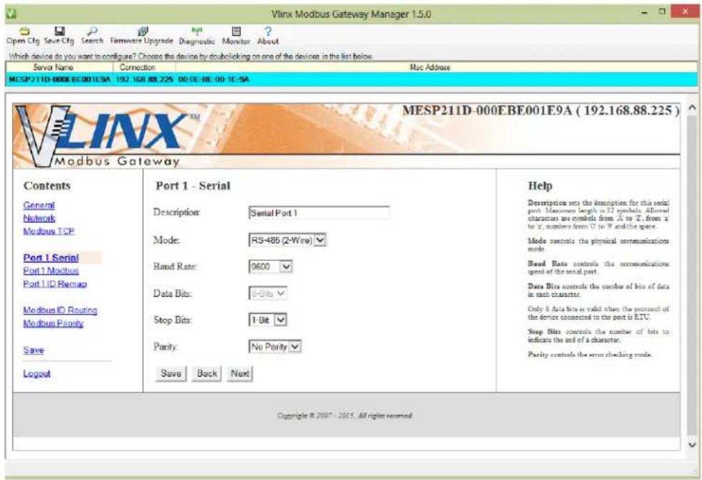 Vlinx Modbus Gateway Manager 1.5.0 Open Cfg Save Cfg Search Firmware Upgrade Diagnostic Monitor About Which device do you want to configure? Choose the device by double clicking on one of the devices in the list below. Server Name Connection Mac Address MESP211D-000EBE001E9A 192.168.88.225 00:00:00:00:1E-9A VLINX™ MESP211D-000EBE001E9A (192.168.88.225) Modbus Gateway Contents General Network Modbus TCP Port 1 Serial Port 1 Modbus Port 1 ID Remap Modbus ID Routing Modbus Parity Save Logout Port 1 - Serial Description: Serial Port 1 Mode: RS-485 (2-Wire) Band Rate: 9600 Data Bits: 1-Bits Stop Bits: 1-Bit Parity: No Parity Save Back Next Help Description sets the description for this serial port. Maximum length is 32 symbols allowed characters are symbols from A to Z, from a to Z, numbers from U to P and the space. Mode controls the physical communications mode. Band Rate controls the communications speed of the serial port. Data Bits controls the number of bits of data in each character. Only it data bits is valid when the protocol of the device connected to the port is RTU. Stop Bits controls the number of bits to indicate the end of a character. Parity controls the error checking mode. Copyright © 2007 - 2015 All rights reserved.