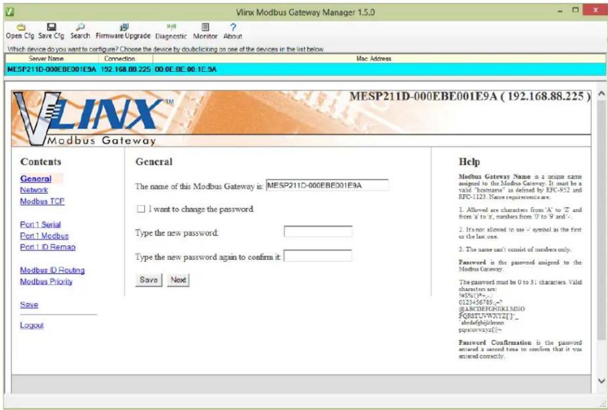 Vlinx Modbus Gateway Manager 1.5.0 Open Cfg Save Cfg Search Firmware Upgrade Diagnostic Monitor About Which device do you want to configure? Choose the device by doubleclicking on one of the devices in the list below Server Name Connection Mac Address MESP211D-000EBE001E9A 192.168.88.225 00.0E.BE.00.1E.9A MESP211D-000EBE001E9A (192.168.88.225) Modbus Gateway Contents General General Help Modbus Gateway Name is a unique name assigned to the Modbus Gateway. It must be a valid "hostname" as defined by RFC-952 and RFC-1123. Name requirements are. General The name of this Modbus Gateway is: MESP211D-000EBE001E9A Network I want to change the password. Modbus TCP Port 1 Serial Type the new password: Port 1 Modbus Type the new password again to confirm it: Port 1 ID Remap Modbus ID Routing Modbus Priority Save Next Logout Password Confirmation is the password entered a second time to confirm that it was entered correctly.