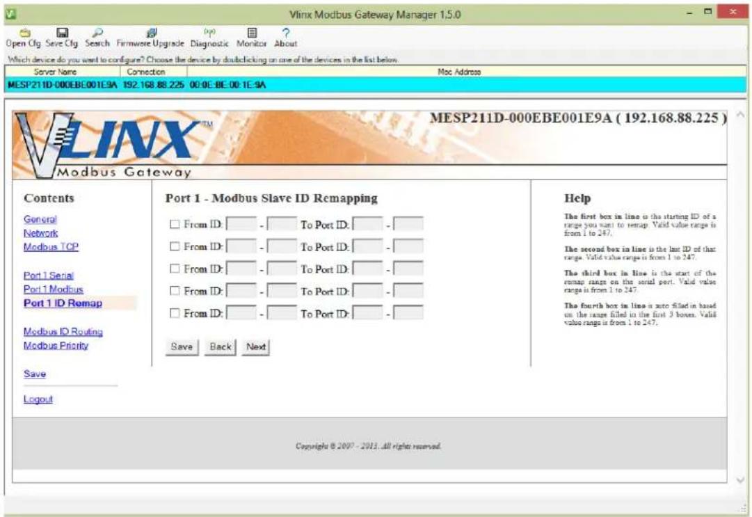 Vlinx Modbus Gateway Manager 1.5.0 Open Cfg Save Cfg Search Firmware Upgrade Diagnostic Monitor About Which device do you want to configure? Choose the device by double clicking on one of the devices in the list below. Server Name Connection Mac Address MESP211D-000EBE001E9A 192.168.88.225 00:0E-BE:00:1E-9A V L I N X T M MESP211D-000EBE001E9A ( 192.168.88.225 ) Modbus Gateway Contents General Network Modbus TCP Port 1 Serial Port 1 Modbus Port 1 ID Remap Modbus ID Routing Modbus Priority Save Logout Port 1 - Modbus Slave ID Remapping From ID: - To Port ID: - From ID: - To Port ID: - From ID: - To Port ID: - From ID: - To Port ID: - From ID: - To Port ID: - Save Back Next Help The first box in line is the starting ID of a range you want to remap. Valid value range is from 1 to 247. The second box in line is the last ID of that range. Valid value range is from 1 to 247. The third box in line is the start of the remap range on the serial port. Valid value range is from 1 to 247. The fourth box in line is auto filled in based on the range filled in the first 3 boxes. Valid value range is from 1 to 247. Copyright © 2007 - 2013, all right reserved.