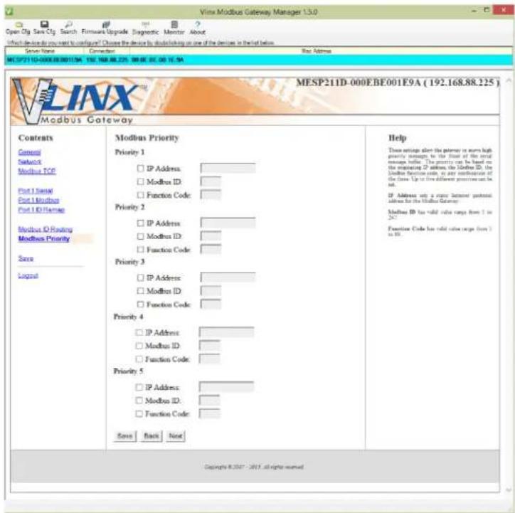 Vlnx Modbus Gateway Manager 1.5.0 Open Obj Save Obj Search Firmware Upgrade Diagnostic Monitor About What device is your request to configure? Choose the device by defaulting on one of the devices in this list below. Server Name Connection MEL2711D-0008.00.0011.94 192.168.88.225 00:00:00:15.94 Notes Address Vlnx Modbus Gateway MESP211D-000E.BE001E9A (192.168.88.225) Contents General Network Modbus TCP Post 1 Serial Post 1 Modbus Post 1 ID/Regate Modbus ID Reading Modbus Priority Save Logual Modbus Priority Priority 1 IP Address Modbus ID Function Code: Priority 2 IP Address Modbus ID Function Code: Priority 3 IP Address Modbus ID Function Code: Priority 4 IP Address Modbus ID Function Code: Priority 5 IP Address Modbus ID Function Code: Save Back Next Help These options alter the ports to ensure high priority integrity, to the front of the social message before. The priority can be based on the creating IP address, the Modbus ID, the Modbus Function code, or any correspondence of the class. Up to five different previous calls can be set. IP Address sets a name Internet protocol address for the Modbus Gateway. Modbus ID has valid code range from 1 to 24. Function Code has valid code range from 3 to 36. Copyright © 2007 - 2015 all rights reserved