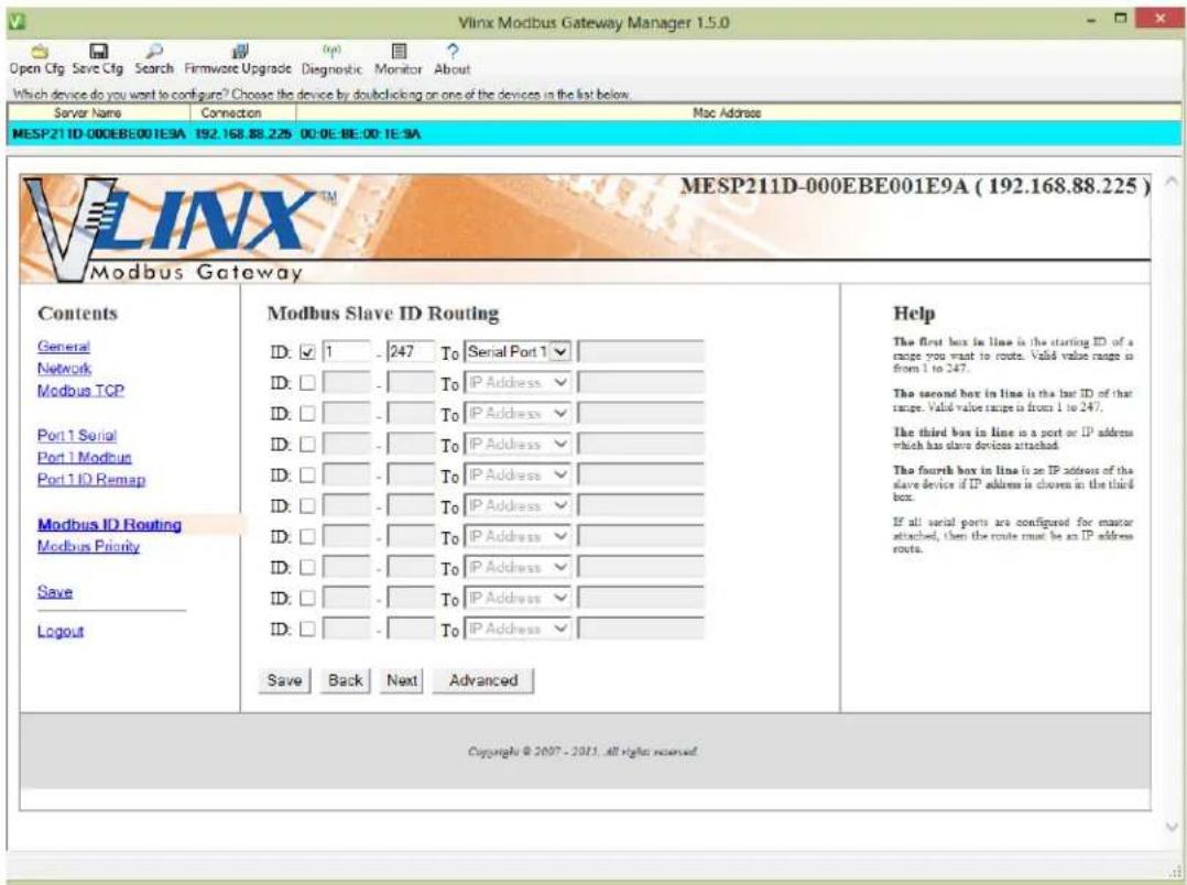 Vlinx Modbus Gateway Manager 1.5.0 Open Cfg Save Cfg Search Firmware Upgrade Diagnostic Monitor About Which device do you want to configure? Choose the device by doubleclaring on one of the devices in the list below. Server Name Connection Mac Address MESP21 ID-000EBE001E9A 192.168.88.225 00:0E:0E:00:1E:9A MESP21ID-000EBE001E9A (192.168.88.225) Modbus Gateway Contents Modbus Slave ID Routing Help General Serial Port 1 Network To Serial Port 1 Modbus TCP Port 1 Serial To IP Address Port 1 Modbus To IP Address Port 1 ID Remap To IP Address Modbus ID Routing To IP Address Modbus Priority To IP Address Save To IP Address Layout To IP Address Save Back Next Advanced Copyright © 2007 - 2011 all rights reserved.