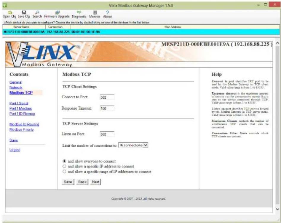 Open Cfg Save Cfg Search Firmware Upgrade Diagnostic Monitor About Which device do you want to configure? Choose the device by doubleclicking on one of the devices in the list below. Server Name Connection Mac Address MESP211D-000EBE001E9A 192.168.88.225 00:0E 8E:0E 1E:9A VLPX™ MESP211D-000EBE001E9A (192.168.88.225) Modbus Gateway Contents General Networks Modbus TCP Port 1 Serial Port 1 Modbus Port 1 ID Remap Modbus ID Routing Modbus Priority Save Logout Modbus TCP TCP Client Settings Connect to Port: 502 Response Timeout: 100 TCP Server Settings Listen on Port: 502 Limit the number of connections to: 16 connections ● and allow everyone to connect ○ and allow a specific IP address to connect ○ and allow a specific range of IP addresses to connect Save Back Next Help Connect to port identify TCP port to be used by the Modbus Gateway in TCP client mode. Valid value range is from 1 to 65533. Response timeout is the maximum amount of time to test for an response to request that is sent to the device connected through TCP. Valid value range is from 1 to 65533. Listen on port identify TCP port to be used by the Modbus Gateway in TCP server mode. Valid value range is from 1 to 65533. Maximum Clients control the number of simultaneous TCP clients that can be connected. Connection Filter Mode controls which TCP clients can connect Copyright © 2007 - 2013 All rights reserved.