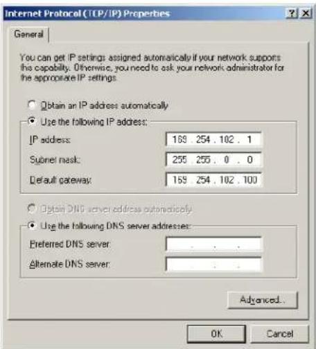 Internet Protocol (TCP/IP) Properties General You can get IP settings assigned automatically if your network supports this capability. Otherwise, you need to ask your network administrator for the appropriate IP settings. Obtain an IP address automatically Use the following IP address: IP address: 169 254 . 102 . 1 Subnet mask: 255 255 . 0 . 0 Default gateway: 169 254 . 102 . 100 Option DNS server address automatically Use the following DNS server addresses: Preferred DNS server : . Alternate DNS server : . Advanced... OK Cancel