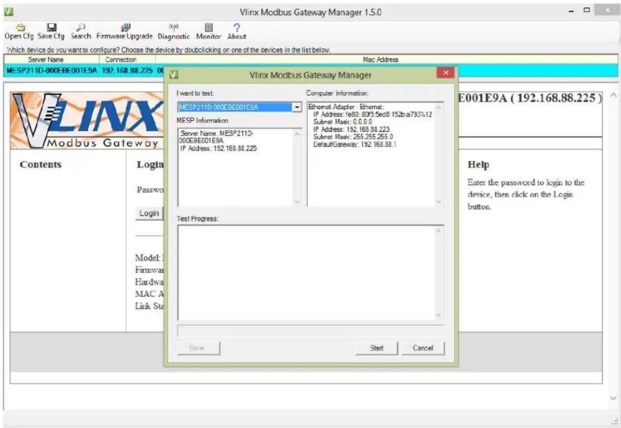 Vlinx Modbus Gateway Manager 1.5.0 Which device do you want to configure? Choose the device by dobclicking on one of the devices in the list below. Server Name Connection Mac Address MESP211D-000EBE001E9A 192.168.88.225 00 Vlinx Modbus Gateway Manager I want to test: MESP211D-000EBE001E9A MESP Information: Server Name: MESP211D- 000EBE001E9A IP Address: 192.168.88.225 Computer Information: Ethernet Adapter - Ethernet: IP Address: /e80: 8075.5ed8.152ba7934.12 Subnet Mask: 0.0.0.0 IP Address: 192.168.88.223 Subnet Mask: 255.255.255.0 DefaultGateway: 192.168.88.1 Test Progress: Save Start Cancel Contents Login Passwo Login Model: F Firmware Hardware MAC A Link Ste E001E9A ( 192.168.88.225 ) Help Enter the password to login to the device, then click on the Login button.