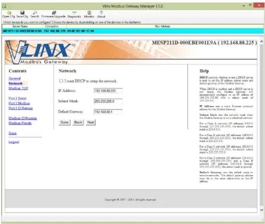 Vlnx Modbus Gateway Manager 1.5.0 Open Cfg Save Cfg Search Firmware Upgrade Diagnostic Monitor About Which device do you want to configure? Choose the device by doubleclicking on one of the devices in the list below. Server Name Connection Mac Address MESP211D-000EBE001E9A 192.168.88.225 00:00 BE 00:1E-9A MESP211D-000EBE001E9A (192.168.88.225) Modbus Gateway Contents General Network Modbus TCP Port 1 Serial Port 1 Modbus Port 1 ID Remap Modbus ID Routing Modbus Priority Save Logout Network □ I want DHCP to setup the network. IP Address: 192.168.88.225 Subnet Mask: 255.255.255.0 Default Gateway: 192.168.88.1 Save Back Next Help DHCP controls whether or not a DHCP server is used to set the IP address, subnet mask and default gateway of the Modbus Gateway. When DHCP is installed and a DHCP server is not found, the Modbus Gateway will automatically configure it in an IP address of 169.254.102.89 with a subnet mask of 255.255.00. IP Address sets a static Internet protocol address for the Modbus Gateway. Subnet Mask sets the network mask when the Modbus Gateway is on a subnet mask. For a Class A network (IP addresses 0.0.0 through 127.255.255.255), the default subnet mask is 255.255.00. For a Class B network (IP addresses 128.0.0 through 191.255.255.255), the default subnet mask is 255.255.00. For a Class C network (IP addresses 192.0.0 through 239.255.255.255), the default subnet mask is 255.255.255.00. For a Class D network (IP addresses 234.0.0 through 269.255.255.255) and a Class E network (IP addresses 240.0.0 through 285.255.255.255), the subnet mask is ignored. Default Gateway sets the default zone to secure networks. The default gateway address must be in the same subnetwork at the IP address. Copyright © 2007 - 2013 all rights reserved.