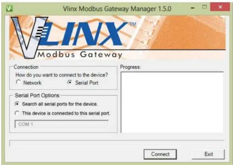 Vlinx Modbus Gateway Manager 1.5.0 VLINX™ Modbus Gateway Connection How do you want to connect to the device? ○ Network ○ Serial Port Serial Port Options ● Search all serial ports for the device. ○ This device is connected to this serial port. COM 1 Progress: Connect Exit