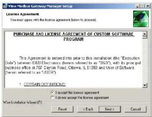 Vilinx Modbus Gateway Manager Setup License Agreement You must agree with the license agreement below to proceed. PURCHASE AND LICENSE AGREEMENT OF CUSTOM SOFTWARE PROGRAM This Agreement is entered into prior to this installation (the "Execution Date") between B&B Electronics (herein referred to as "B&B"), with its principal Business office at 707 Dayton Road, Ottawa, IL 61350 and User of Software (herein referred to as "USER") 1. CERTAIN DEFINITIONS: I accept the license agreement I do not accept the license agreement Wise Installation Wizard (F) Reset < Back Next > Cancel
