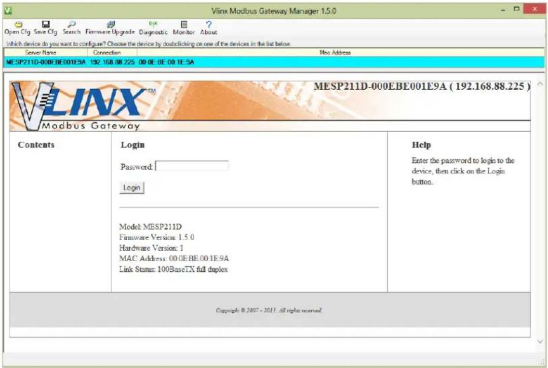 Vlink Modbus Gateway Manager 1.5.0 Open Cfg Save Cfg Search Firmware Upgrade Diagnostic Monitor About which device do you want to configure? Choose the device by double clicking on one of the devices in the list below. Server Name Connection Moo Address MESP211D-000EBE001E9A 192.168.88.225 00 0E 0E 00 1E 5A V L I N X ™ MESP211D-000EBE001E9A ( 192.168.88.225 ) Modbus Gateway Contents Login Password: Login Model MESP211D Firmware Version: 1.5.0 Hardware Version: 1 MAC Address: 00.0E.BE.00.1E.9A Link Status: 100BaseTX full duplex Help Enter the password to login to the device, then click on the Login button. Copyright © 2007 - 2013 .all rights reserved.