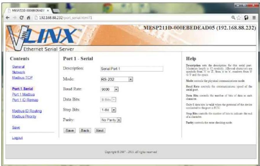 MESP211D-000EBEDEAD05 (192.168.88.232) MESP211D-000EBEDEAD Ethernet Serial Server Contents General Network Modbus TCP Port 1 Serial Port 1 Modbus Port 1 ID Remap Modbus ID Routing Modbus Priority Save Logout Port 1 - Serial Description: Serial Port 1 Mode: RS-232 Baud Rate: 9600 Data Bits: 8-Bits Stop Bits: 1-Bit Parity: No Parity Save Back Next Help Description sets the description for this serial port. Maximum length is 52 symbols. Allowed characters are symbols from A to Z, from a to Z, members from 0 to Y and the space. Mode controls the physical communications mode. Band Rate controls the communications speed of the serial port. Data Bits controls the number of bits of data in each characters. Only 8 data bits is valid when the protocol of the device connected to the port in RTU. Stop Bits controls the number of bits to indicate the out of a character. Parity controls the error checking mode. Copyright © 2007 - 2015 all rights reserved.