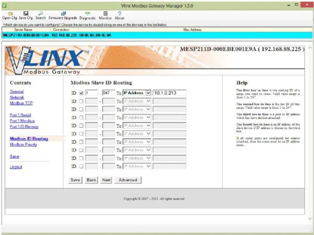 Vlnx Modbus Gateway Manager 1.5.0 Open Cfg Save Cfg Search Firmware Upgrade Diagnostic Monitor About Which device do you want to configure? Choose the device by double clicking on one of the devices in the list below. Server Name Connection Mac Address MESP211D-000EBE001E9A 192.168.88.225 00:0E-BE:00:1E-9A MESP211D-000EBE001E9A (192.168.88.225) Modbus Gateway Contents Modbus Slave ID Routing Help General ID: ✓ 1 - 247 To IP Address ✓ 10.1.0.213 The first box in line is the starting ID of a range you want to route. Valid value range is from 1 to 247. Network ID: □ - To IP Address ✓ The second box in line is the last ID of that range. Valid value range is from 1 to 247. Modbus TCP ID: □ - To IP Address ✓ The third box in line is a port or IP address which has slave devices attached. Port 1 Serial ID: □ - To IP Address ✓ The fourth box in line is an IP address of the slave device if IP address is chosen in the third box. Port 1 Modbus ID: □ - To IP Address ✓ If all serial ports are configured for master attached, then the route must be an IP address route. Port 1ID Remap ID: □ - To IP Address ✓ Modbus ID Routing ID: □ - To IP Address ✓ Modbus Priority ID: □ - To IP Address ✓ Save ID: □ - To IP Address ✓ Logout ID: □ - To IP Address ✓ Save Back Next Advanced Copyright © 2007 - 2015. All rights reserved