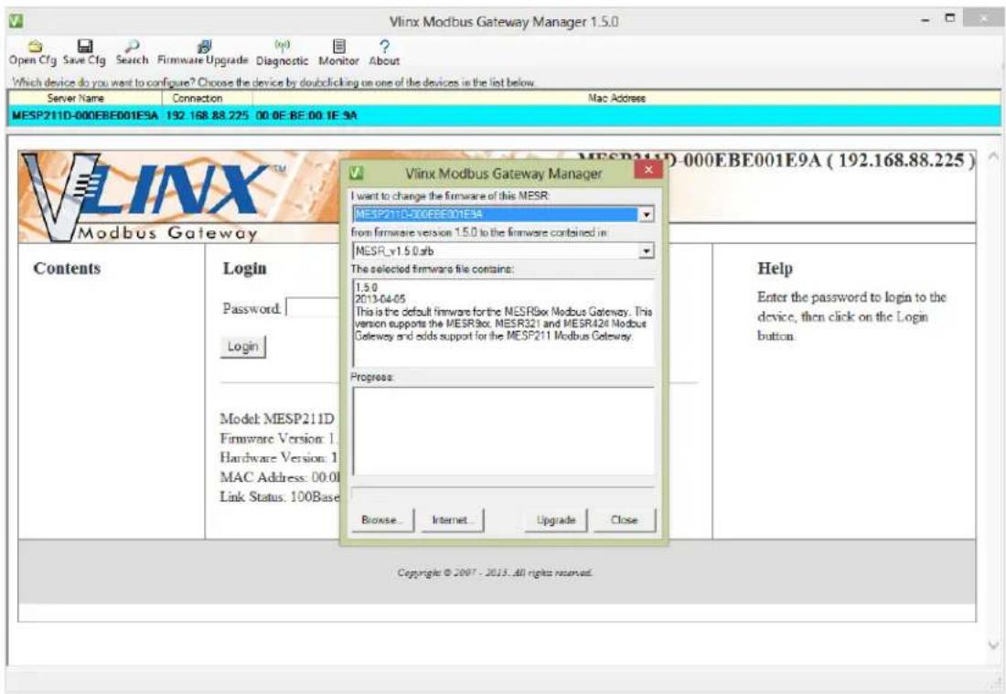 Vlinx Modbus Gateway Manager 1.5.0 Open Cfg Save Cfg Search Firmware Upgrade Diagnostic Monitor About Which device do you want to configure? Choose the device by doubleclicking on one of the devices in the list below. Server Name Connection Mac Address MESP211D-000EBE001E9A 192.168.88.225 00.0E BE 00.1E 9A Vlinx Modbus Gateway Manager I want to change the firmware of this MESR: MESP211D-000EBE001E9A from firmware version 1.5.0 to the firmware combined in: MESR_v1.5.0afb The selected firmware file contains: 1.5.0 2013-04-05 This is the default firmware for the MESR9xx Modbus Gateway. This version supports the MESR9xx, MESR321 and MESR424 Modbus Gateway and adds support for the MESP211 Modbus Gateway. Progress: Browse Internet Upgrade Close Contents Login Password: Login Model MESP211D Firmware Version: 1 Hardware Version: 1 MAC Address: 00:01 Link Status: 100Base MECP211D-000EBE001E9A (192.168.88.225) Help Enter the password to login to the device, then click on the Login button. Copyright © 2007 - 2013. All rights reserved.