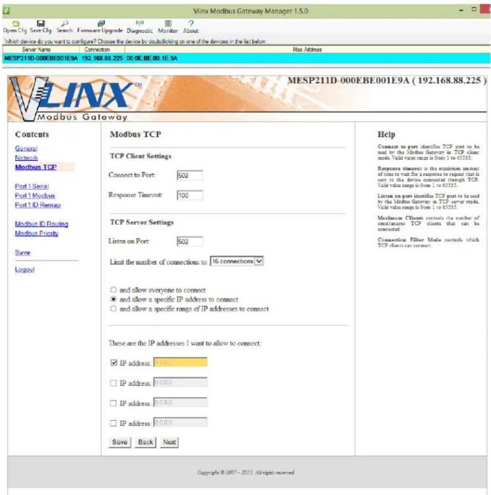 Vlnx Modbus Gateway Manager 1.5.0 Open Cfg Save Cfg Search Firmware Upgrade Diagnostic Monitor About Which device do you want to configure? Choose the device by double clicking on one of the devices in the list below. Server Name Connection Mac Address MESP211D-000EBE001E9A 192.168.88.225 00:0E:BE 00.1E.9A MESP211D-000EBE001E9A (192.168.88.225) Modbus Gateway Contents General Network Modbus TCP Port 1 Serial Port 1 Modbus Port 1 ID Remap Modbus ID Routing Modbus Priority Save Logout Modbus TCP TCP Client Settings Connect to Port: 502 Response Timeout: 100 TCP Server Settings Listen on Port: 502 Limit the number of connections to: 16 connections ✓ ○ and allow everyone to connect ● and allow a specific IP address to connect ○ and allow a specific range of IP addresses to connect These are the IP addresses I want to allow to connect: ✓ IP address: 100.00 □ IP address: 00.00 □ IP address: 00.00 □ IP address: 00.00 Save Back Next Help Connect to port identifies TCP port to be used by the Modbus Gateway in TCP client mode. Valid value range is from 1 to 65355. Response timeout is the maximum amount of time to wait for a response to request that is sent to the device connected through TCP. Valid value range is from 1 to 65355. Listum on port identifies TCP port to be used by the Modbus Gateway in TCP server mode. Valid value range is from 1 to 65355. Maximum Clients controls the number of simultaneous TCP clients that can be connected. Connection Filter Mode controls which TCP clients can connect. Copyright © 2007 - 2013. All rights reserved.