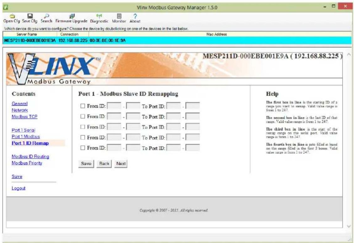 Vlinx Modbus Gateway Manager 1.5.0 Open Cfg Save Cfg Search Firmware Upgrade Diagnostic Monitor About Which device do you want to configure? Choose the device by double clicking on one of the devices in the list below. Server Name Connection Mac Address MESP211D-000EBE001E9A 192.168.88.225 00:0E:BE:00:1E:9A VLINX™ MESP211D-000EBE001E9A (192.168.88.225) Modbus Gateway Contents General Network Modbus TCP Port 1 Serial Port 1 Modbus Port 1 ID Remap Modbus ID Routing Modbus Priority Save Logout Port 1 - Modbus Slave ID Remapping From ID: To Port ID: From ID: To Port ID: From ID: To Port ID: From ID: To Port ID: From ID: To Port ID: Save Back Next Help The first box in line is the starting ID of a range you want to smap. Valid value range is from 1 to 247. The second box in line is the last ID of that range. Valid value range is from 1 to 247. The third box in line is the start of the smap range on the serial port. Valid value range is from 1 to 247. The fourth box in line is also filled in based on the range filled in the first 3 boxes. Valid value range is from 1 to 247.