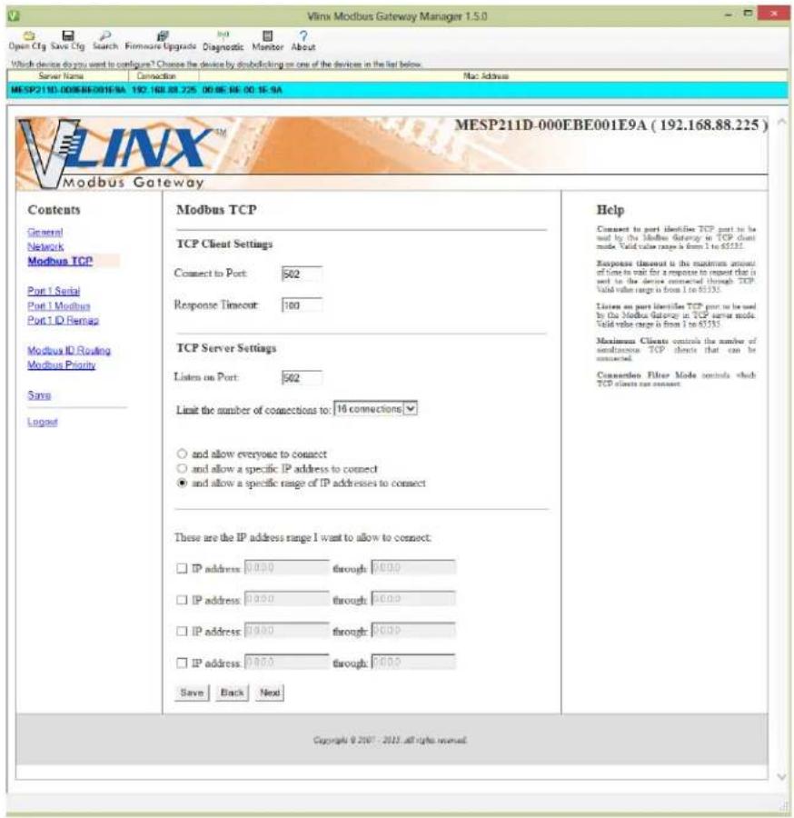 Vlmx Modbus Gateway Manager 1.5.0 Open Ctg Save Ctg Search Firmware Upgrade Diagnostic Monitor About Which device do you want to configure? Choose the device by debugging on one of the devices in the list below. Server Name Connection Mac Address MESP211D-000EBE001E9A 192.168.88.725 00:00:00:00:16:00 VlX™ MESP211D-000EBE001E9A (192.168.88.225) Modbus Gateway Contents General Network Modbus TCP Port 1 Serial Port 1 Modbus Port 1 D Remag Modbus ID Routing Modbus Priority Sans Logged Modbus TCP TCP Client Settings Connect to Port: 562 Response Timeout: 100 TCP Server Settings Listen on Port: 562 Limit the number of connections to: 16 connections ○ and allow everyone to connect ○ and allow a specific IP address to connect ● and allow a specific range of IP addresses to connect These are the IP address range I want to allow to connect: □ IP address: 0.00 through: 0.00 □ IP address: 0.00 through: 0.00 □ IP address: 0.00 through: 0.00 □ IP address: 0.00 through: 0.00 Save Back Next Help Connect to port identify TCP port to be used by the Modbus Gateway in TCP client mode. Valid value range is from 1 to 63333. Response timeout is the maximum amount of time to wait for a response to request that is used to the device connected through TCP. Valid value range is from 1 to 63333. Listen an port identifies TCP port to be used by the Modbus Gateway in TCP server mode. Valid value range is from 1 to 63333. Maximum Clients controls the number of miscellaneous TCP clients that can be connected. Connection Filter Mode controls which TCP clients are connected. Copyright © 2007 - 2015 all rights reserved.