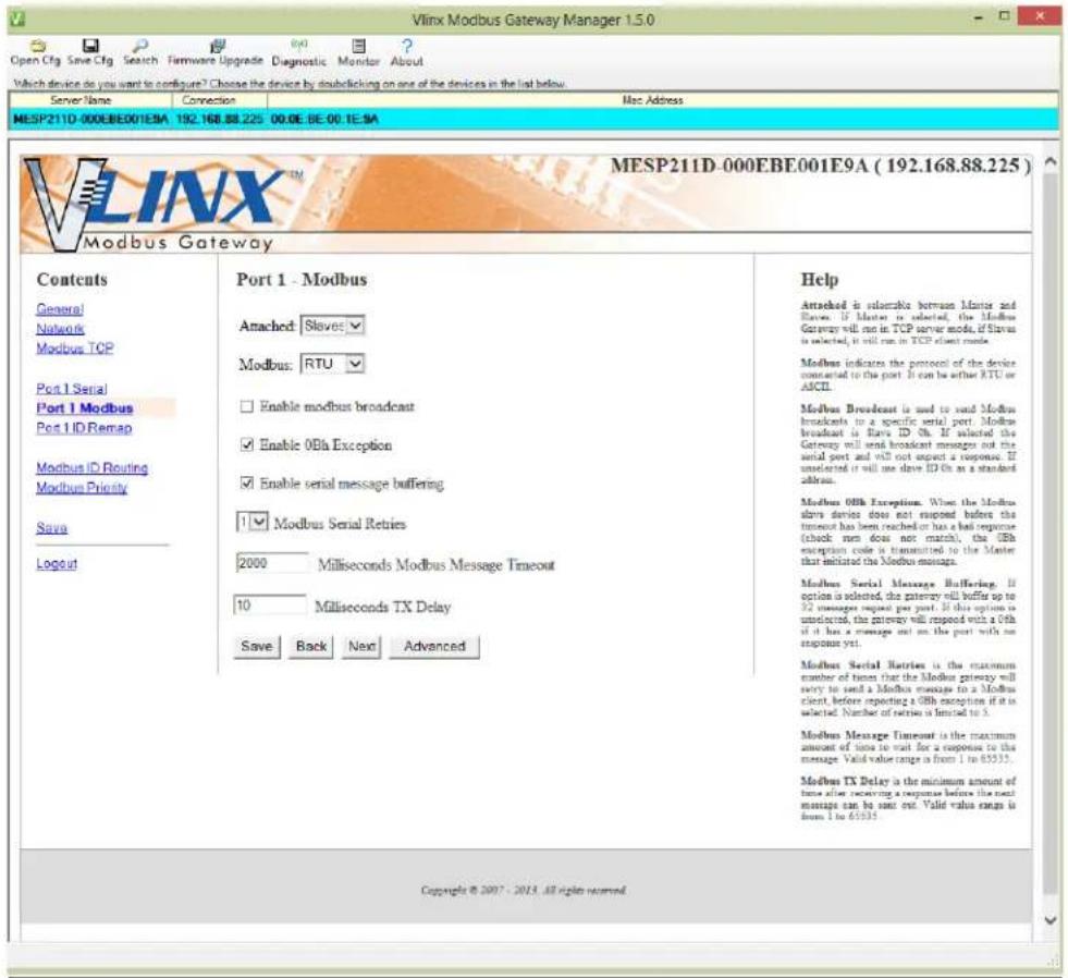 Vlinx Modbus Gateway Manager 1.5.0 Open Cfg Save Cfg Search Firmware Upgrade Diagnostic Monitor About Which device do you want to configure? Choose the device by doublelicking on one of the devices in the list below. Server Name Connection Mac Address MESP211D-000EBE001E9A 192.168.88.225 00:0E BE:00.1E.9A MESP211D-000EBE001E9A (192.168.88.225) Modbus Gateway Contents General Networks Modbus TCP Port 1 Serial Port 1 Modbus Port 1 ID Remap Modbus ID Routing Modbus Priority Save Logout Port 1 - Modbus Attached: Slave: Modbus: RTU Enable modbus broadcast Enable 0Bh Exception Enable serial message buffering Modbus Serial Retries 2000 Milliseconds Modbus Message Timeout 10 Milliseconds TX Delay Save Back Next Advanced Help Attached is suitable between Master and Slavic. If Master is selected, the Modbus Gateway will run in TCP server mode, if Slavic is selected, it will run in TCP client mode. Modbus indicates the protocol of the device connected to this port. It can be either RTC or ACEI. Modbus Broadcast is used to send Modbus broadcasts to a specific serial port. Modbus broadcast is Flare ID On. If selected the Gateway will send broadcast messages out the serial port and will not request a response. If unselected it will use slave ID On as a standard address. Modbus 0Bh Exceptions. When the Modbus slave device does not respond before the timeout has been reached or has a bad response (check men does not match), the 0Bh exception code is transmitted to the Master that initiated the Modbus message. Modbus Serial Message Buffering. If option is selected, the gateway will buffer up to 32 messages request per port. If this option is unselected, the gateway will respond with a 0Bh if it has a message set on the port with no response yet. Modbus Serial Retries is the maximum number of users that the Modbus gateway will vary to send a Modbus message to a Modbus client, before reporting a 0Bh exception if it is selected. Number of retries is limited to 3. Modbus Message Timeout is the maximum amount of time to wait for a response to this message. Valid value range is from 1 to 65535. Modbus TX Delay is the minimum amount of time after receiving a response before the next message can be sent out. Valid value range is from 1 to 65535. Copyright © 2007 - 2015. All rights reserved.
