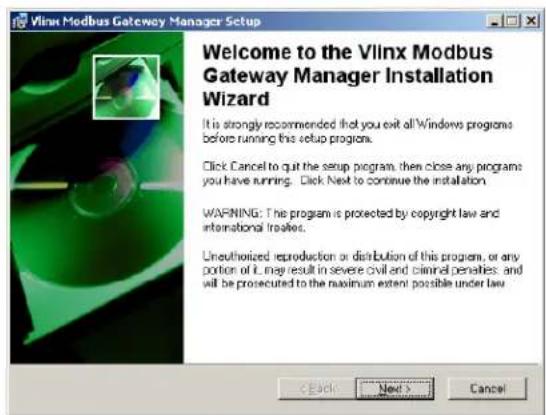 Vlinx Modbus Gateway Manager Setup Welcome to the Vlinx Modbus Gateway Manager Installation Wizard It is strongly recommended that you exit all Windows programs before running this setup program. Click Cancel to quit the setup program, then close any programs you have running. Click Next to continue the installation. WARNING: The program is protected by copyright law and international treaties. Unauthorized reproduction or distribution of this program, or any portion of it may result in severe civil and criminal penalties; and will be prosecuted to the maximum extent possible under law. < Back Next > Cancel