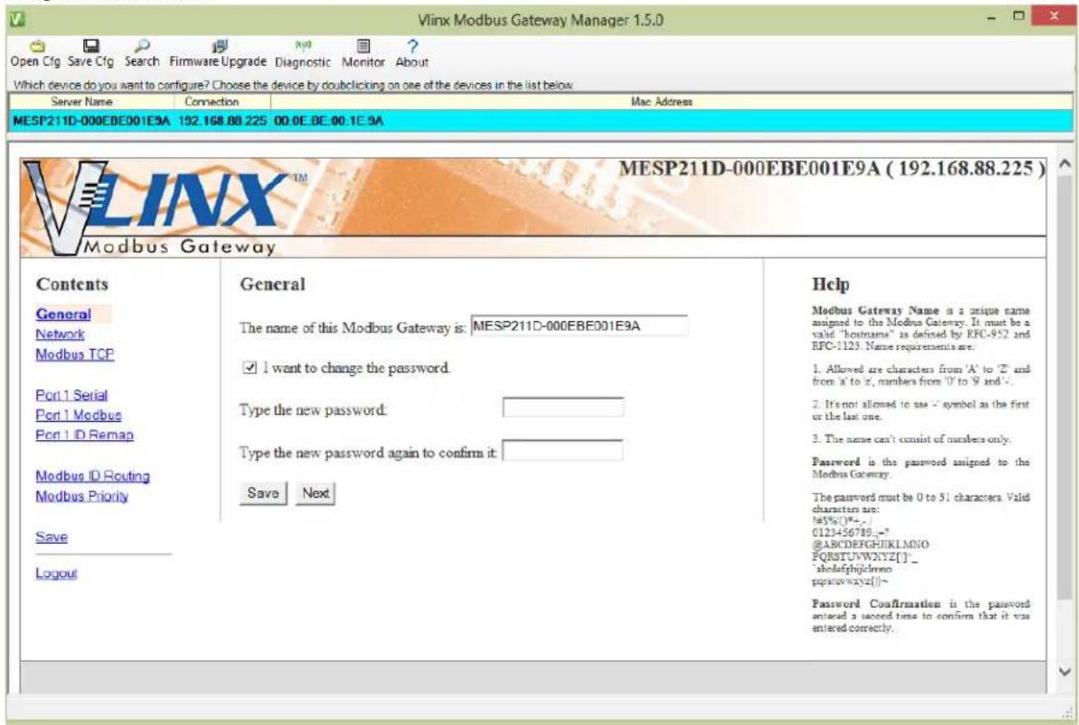 Vlinx Modbus Gateway Manager 1.5.0 Open Cfg Save Cfg Search Firmware Upgrade Diagnostic Monitor About Which device do you want to configure? Choose the device by dobclicking on one of the devices in the list below. Server Name Connection Mac Address MESP211D-000EBE001E9A 192.168.88.225 00.0E.0E.00.1E.9A MESP211D-000EBE001E9A (192.168.88.225) Modbus Gateway Contents General General Network Modbus TCP Port 1 Serial Port 1 Modbus Port 1 ID Remap Modbus ID Routing Modbus Priority Save Logout General The name of this Modbus Gateway is: MESP211D-000EBE001E9A I want to change the password. Type the new password: Type the new password again to confirm it: Save Next Help Modbus Gateway Name is a unique name assigned to the Modbus Gateway. It must be a valid "hostname" as defined by RFC-952 and RFC-1123. Name requirements are. 1. Allowed are characters from 'A' to 'Z' and from 'a' to 'z', numbers from 'U' to 'S' and '-'. 2. It's not allowed to use a symbol as the first or the last one. 3. The name can't consist of numbers only. Password is the password assigned to the Modbus Gateway. The password must be 0 to 51 characters. Valid characters are: #5%()#+,-) 0123456789,-= @ABCDEFGHJIKLMNIO FQRSITUWXYZ[ ] 'ahodefghjclmno pqssuwwxyz[ ] Password Confirmation is the password entered a second time to confirm that it was entered correctly.
