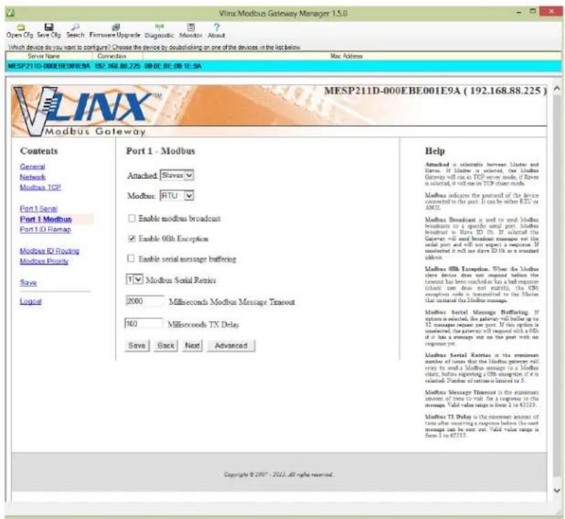 Vlmx Modbus Gateway Manager 1.5.0 Open Cfg Save Cfg Search Firmware Upgrade Diagnostic Monitor About Which device do you want to configure? Choose the device by doublekling on one of the devices in the list below. Server Name Connection Mac Address MESP211D-000EBE001E9A 192 168 88 275 00 DE BE 00 IE SA VlNX™ Modbus Gateway Contents General Network Modbus TCP Port 1 Serial Port 1 Modbus Port 1 ID Remap Modbus ID Routing Modbus Priority Save Logus Port 1 - Modbus Attacked: Slaves Modbus: RTU Enable modbus broadcast Enable 0Gb Exception Enable serial message buffering Modbus Serial Retries 2000 Milliseconds Modbus Message Timeout 160 Milliseconds TX Delay Says Back Next Advanced Help Attacked is selectable between Master and Series. If Master is selected, the Modbus Gateway will run on TCP server mode, if Rown is selected, it will run in TCP server mode. Modbus indicates the protocol of the device connected to the port. If can be either RTU or ANCII. Modbus Broadcast is used to send Modbus broadcasts to a specific serial port. Modbus broadcast is Riva ZD Ch. If selected the Router will send broadcast messages out the serial port and will not expect a response. If connected it will not send ID Ch as a standard address. Modbus 0Gb Exception. When the Modbus store device does not respond before the timestamp has been reached on has had response (this turn does not enough). The CMN exception mode is transmitted to the Master that introduced the Modbus message. Modbus Serial Message Buffating. If options are selected, the router will buffer up to 32 messages request per port. If this option is unselected, the gateway will respond with a 0Gb if it has a message on the port work as response yet. Modbus Serial Retries is the maximum number of times that the Modbus gateway will return by send a Modbus message in a Modbus chart, before reporting a CMN assignment if it is selected. Number of retires is limited to 5. Modbus Message Remains is the maximum amount of time after receiving a response before the next message can be sent out. Valid value range is from 1 to 43233. Modbus T3 Delay is the minimum amount of time after receiving a response before the next message can be sent out. Valid value range is from 1 to 43233. Copyright © 2007 - 2012. All rights reserved.