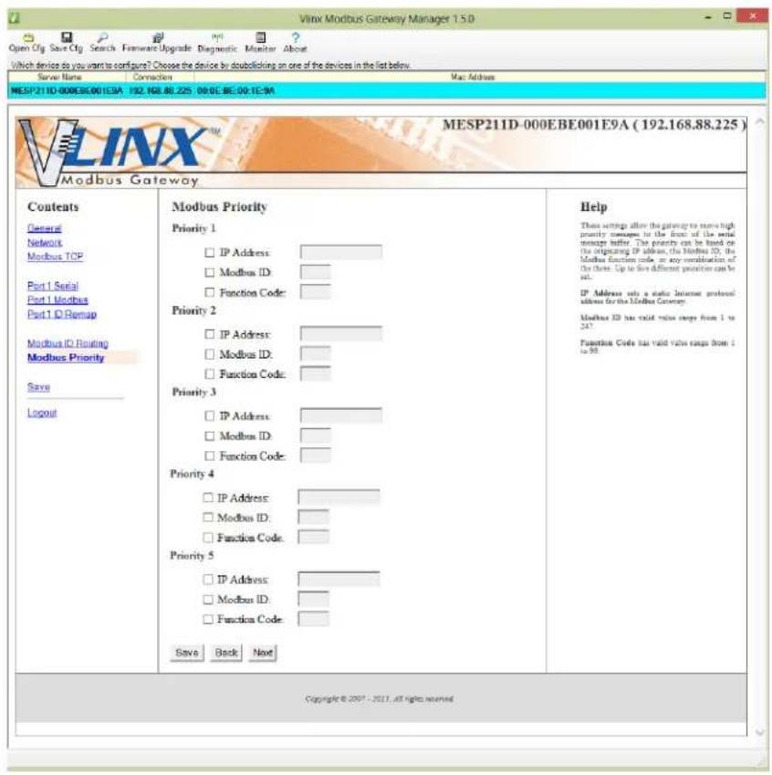Vlnx Modbus Gateway Manager 1.5.0 Open Cfg Save Cfg Search Forward Upgrade Diagnostic Monitor About Which device do you want to configure? Choose the device by doublelicking on one of the devices in the list below. Server Name Connection Mac Address MESP211D-000E8001E9A 192.168.88.225 09:0E:BE:09.1E9A MESP211D-000E8001E9A (192.168.88.225) Modbus Gateway Contents General Network Modbus TCP Part 1 Serial Part 1 Modbus Part 1 ID Remap Modbus ID Floating Modbus Priority Save Logout Modbus Priority Priority 1 IP Address: Modbus ID: Function Code: Priority 2 IP Address: Modbus ID: Function Code: Priority 3 IP Address: Modbus ID: Function Code: Priority 4 IP Address: Modbus ID: Function Code: Priority 5 IP Address: Modbus ID: Function Code: Save Back Next Help These settings allow the gateway to ensure high priority messages to the front of the serial message buffer. The priority can be based on the originating IP address, the Modbus ID, the Modbus function code in any combination of the next. Up to five different positions can be set. IP Address sets a static instance protocol address for the Modbus Gateway. Modbus ID has valid value ranges from 1 to 247. Function Code has valid value ranges from 2 to 50. Copyright © 2007 - 2011. All rights reserved.