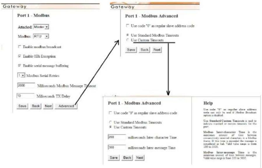Gateway Port 1 - Modbus Attached: Master Modbus: RTU Enable modbus broadcast Enable 0Bh Exception Enable serial message buffering Modbus Serial Retries 2000 Milliseconds Modbus Message Timeout 10 Milliseconds TX Delay Save Back Next Advanced Gateway Port 1 - Modbus Advanced Use code '0' as regular slave address code Use Standard Modbus Timeouts Use Custom Timeouts Save Back Next Port 1 - Modbus Advanced Use code '0' as regular slave address code can only be used if Modbus Broadcast option is disabled. Use Standard Custom Timeouts is not to indicate standard or custom timestamps for the port. Modbus Inter-character Time is the maximum amount of time between simultaneously received characters in a Modbus frame. If this time is exceeded the message is considered in bad. Valid value maps is from 100 to 3000. Modbus Inter-message Time is the minimum amount of time between messages. Valid value maps is from 100 to 3000. Help Use code '0' as regular slave address code can only be used if Modbus Broadcast option is disabled. Use Standard Custom Timeouts is not to indicate standard or custom timestamps for the port. Modbus Inter-character Time is the maximum amount of time between usubronally received characters in a Modbus frame. If this time is exceeded the message is considered in bad. Valid value maps is from 100 to 3000.