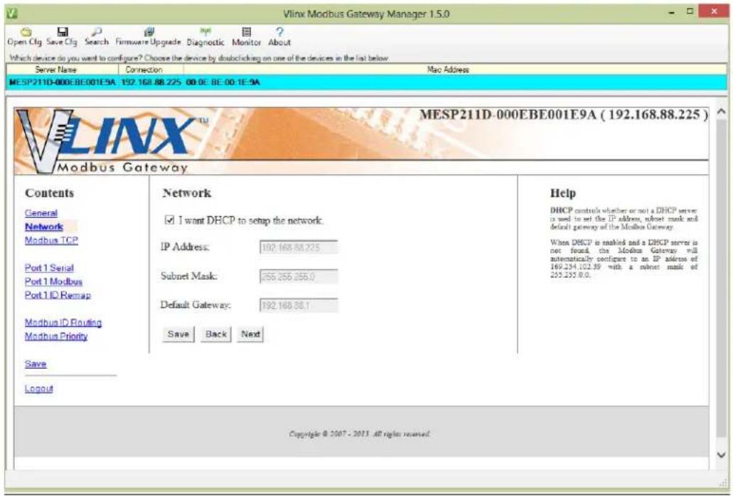Vlinx Modbus Gateway Manager 1.5.0 Open Cfg Save Cfg Search Firmware Upgrade Diagnostic Monitor About Which device do you want to configure? Choose the device by double-clicking on one of the devices in the list below Server Name Connection Mac Address MESP211D-000EBE001E9A 192.168.88.225 00.0E BE 00:1E-9A MESP211D-000EBE001E9A (192.168.88.225) Modbus Gateway Contents General Network Modbus TCP Port 1 Serial Port 1 Modbus Port 1 ID Remap Modbus ID Routing Modbus Priority Save Logout Network I want DHCP to setup the network. IP Address: 102.168.88.225 Subnet Mask: 255.255.255.0 Default Gateway: 192.168.88.1 Save Back Next Help DHCP controls whether or not a DHCP server is used to set the IP address, subnet mask and default gateway of the Modbus Gateway. When DHCP is enabled and a DHCP server is not found, the Modbus Gateway will automatically config to an IP address of 169.254.102.39 with a subnet mask of 255.255.00. Copyright © 2007 - 2013 all rights reserved.