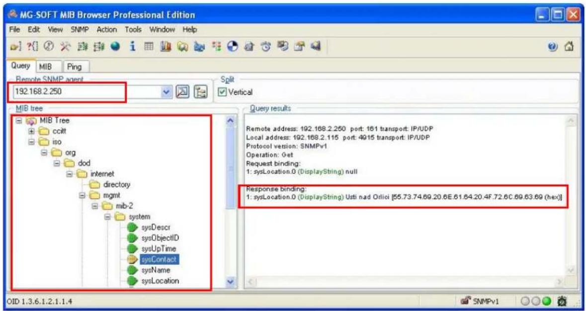 MG-SOFT MIB Browser Professional Edition File Edit View SNMP Action Tools Window Help Query MIB Ping Remote SNMP agent 192.168.2.250 Split Vertical MIB tree MIB Tree ccitt iso org dod internet directory mgmt mib-2 system sysDescr sysObjectID sysUpTime sysContact sysName sysLocation Response results Remote address: 192.168.2.250 port: 161 transport: IP/UDP Local address: 192.168.2.115 port: 4915 transport: IP/UDP Protocol version: SNMPv1 Operation: Get Request binding: 1: sysLocation.0 (DisplayString) null Response binding: 1: sysLocation.0 (DisplayString) Usti nad Otlioi [55.73.74.69.20.6E.61.64.20.4F.72.6C.69.63.69 (hex)] OID 1.3.6.1.2.1.1.4 SNMPv1