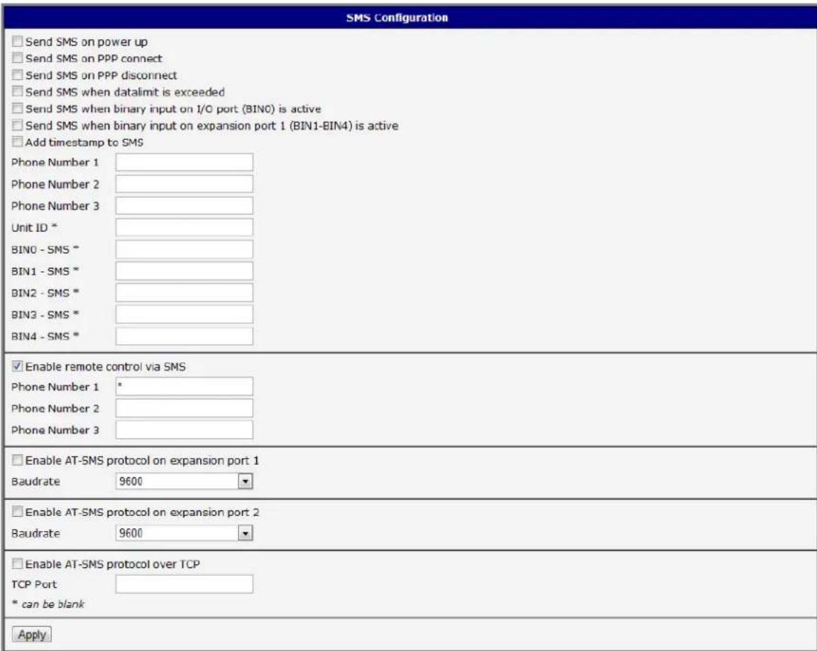 SMS Configuration Send SMS on power up Send SMS on PPP connect Send SMS on PPP disconnect Send SMS when datalimit is exceeded Send SMS when binary input on I/O port (BINO) is active Send SMS when binary input on expansion port 1 (BIN1-BIN4) is active Add timestamp to SMS Phone Number 1 Phone Number 2 Phone Number 3 Unit ID * BIN0 - SMS * BIN1 - SMS * BIN2 - SMS * BIN3 - SMS * BIN4 - SMS * Enable remote control via SMS Phone Number 1 * Phone Number 2 Phone Number 3 Enable AT-SMS protocol on expansion port 1 Baudrate 9600 Enable AT-SMS protocol on expansion port 2 Baudrate 9600 Enable AT-SMS protocol over TCP TCP Port * can be blank Apply