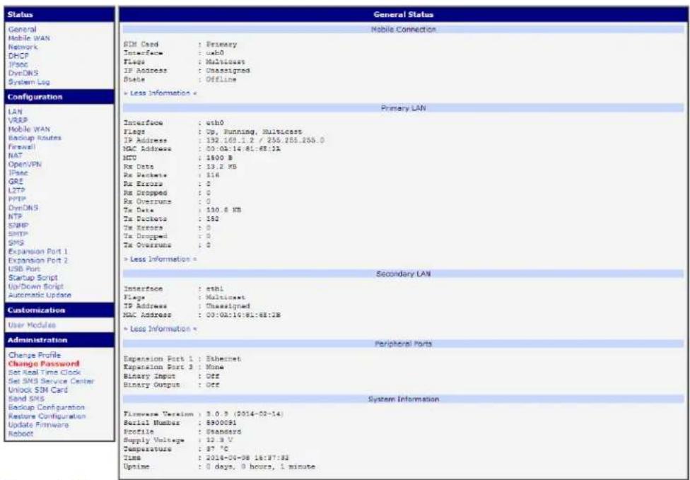 Status General Mobile WAN Network DHCP IPsec DynDNS System Log Configuration LAN VRKP Mobile WAN Backup Routes Firewall NAT Open/VPN IPsec GRE LZTP PPTP DynDNS NTP SNHP SPSP SPS Expansion Port 1 Expansion Port 2 USB Port Startup Script Up/Down Script Automatic Update Customization User Modules Administration Change Profile Change Password Set Real Time Clock Set SMS Service Center Unlock $IN Card Send SMS Backup Configuration Restore Configuration Update Firmware Reboot General Status Mobile Connection SDM Card : Primary Interface : usb0 Flags : Multicosts IP Address : Unassigned State : Offline > Less Information > Primary LAN Interface : usb0 Flags : Up, Running, Multicosts IP Address : 192.169.1.2 / 256.255.255.0 NAC Address : 00:04:14:81:63:13 MTU : 1800 B Rx Data : 13.2 KB Rx Packets : 114 Rx Errors : 0 Rx Dropped : 0 Rx Overruns : 0 Tx Data : 130.8 KB Tx Packets : 192 Tx Errors : 0 Tx Dropped : 0 Tx Overruns : 0 > Less Information > Secondary LAN Interface : ethl Flags : Multicosts IP Address : Unassigned MAC Address : 00:02:10:91:63:13B > Less Information > Peripheral ports Expansion Port 1 : Ethernet Expansion Port 2 : None Binary Input : Off Binary Output : Off System Information Firmware Version : 3.0.3 (2014-02-14) Serial Number : 8900091 Profile : Standard Supply Voltage : 12.9 V Temperature : 87 °C Time : 2014-04-08 16:37:33 Uptime : 0 days, 0 hours, 1 minute.