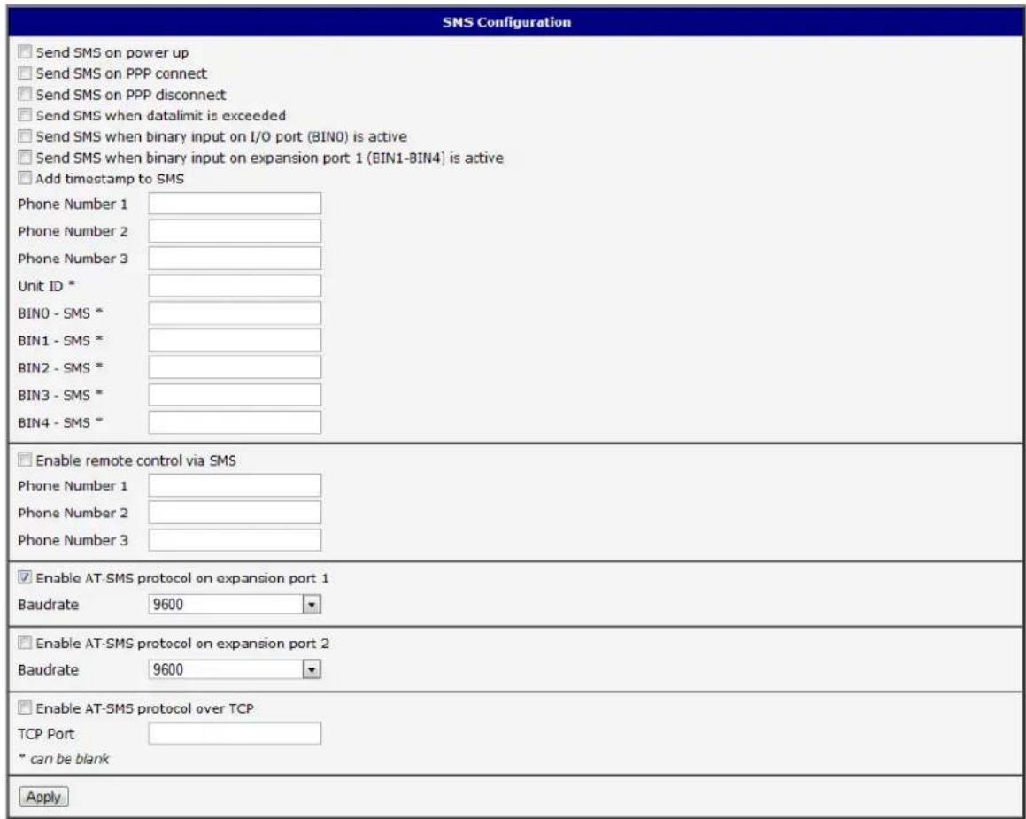 SMS Configuration Send SMS on power up Send SMS on PPP connect Send SMS on PPP disconnect Send SMS when datalimit is exceeded Send SMS when binary input on I/O port (BIN0) is active Send SMS when binary input on expansion port 1 (BIN1-BIN4) is active Add timestamp to SMS Phone Number 1 Phone Number 2 Phone Number 3 Unit ID * BIN0 - SMS * BIN1 - SMS * BIN2 - SMS * BIN3 - SMS * BIN4 - SMS * Enable remote control via SMS Phone Number 1 Phone Number 2 Phone Number 3 Enable AT-SMS protocol on expansion port 1 Baudrate 9600 Enable AT-SMS protocol on expansion port 2 Baudrate 9600 Enable AT-SMS protocol over TCP TCP Port " can be blank Apply