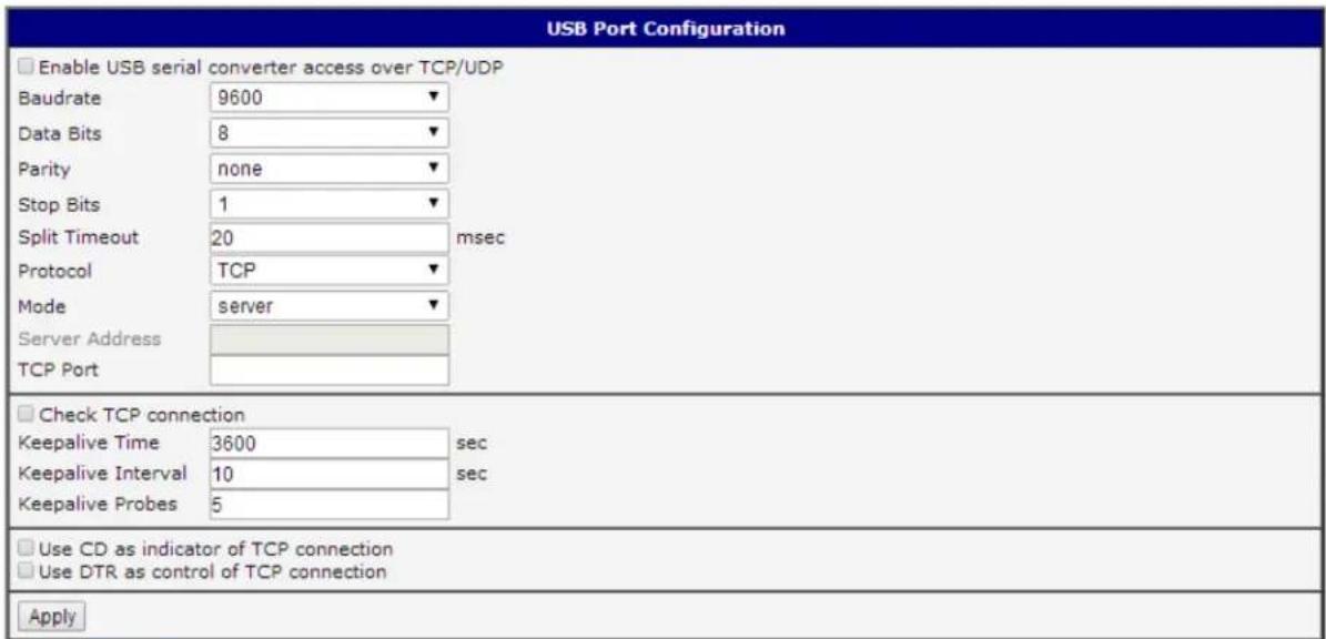 USB Port Configuration Enable USB serial converter access over TCP/UDP Baudrate 9600 Data Bits 8 Parity none Stop Bits 1 Split Timeout 20 msec Protocol TCP Mode server Server Address TCP Port Check TCP connection Keepalive Time 3600 sec Keepalive Interval 10 sec Keepalive Probes 5 Use CD as indicator of TCP connection Use DTR as control of TCP connection Apply