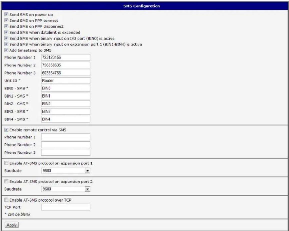 SMS Configuration ✓ Send SMS on power up ✓ Send SMS on PPP connect ✓ Send SMS on PPP disconnect ✓ Send SMS when datalimit is exceeded ✓ Send SMS when binary input on I/O port (BIN0) is active ✓ Send SMS when binary input on expansion port 1 (BIN1-BIN4) is active ✓ Add timestamp to SMS Phone Number 1 723123456 Phone Number 2 756856635 Phone Number 3 603854758 Unit ID * Router BIN0 - SMS * BIN0 BIN1 - SMS * BIN1 BIN2 - SMS * BIN2 BIN3 - SMS * BIN3 BIN4 - SMS * BIN4 ✓ Enable remote control via SMS Phone Number 1 Phone Number 2 Phone Number 3 □ Enable AT-SMS protocol on expansion port 1 Baudrate 9600 ▼ □ Enable AT-SMS protocol on expansion port 2 Baudrate 9600 ▼ □ Enable AT-SMS protocol over TCP TCP Port * can be blank Apply