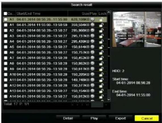 Search result Co... Start/End Time Size Play Lock A1 04-01-2014 08:56:28-11:55:00 628,108KB A1 04-01-2014 11:55:00-13:50:59 359,504KB A2 04-01-2014 08:56:28-13:50:27 295,966KB A3 04-01-2014 08:56:28-13:50:27 295,737KB A4 04-01-2014 08:56:28-13:50:27 295,439KB A5 04-01-2014 08:56:28-13:50:27 150,614KB A6 04-01-2014 08:56:28-13:50:27 150,757KB A7 04-01-2014 08:56:28-13:50:28 150,452KB A8 04-01-2014 08:56:28-13:50:28 150,862KB A9 04-01-2014 08:56:29-13:50:28 150,617KB A10 04-01-2014 08:56:29-13:50:28 150,205KB A11 04-01-2014 08:56:29-13:50:28 149,748KB A12 04-01-2014 08:56:29-13:50:28 150,377KB A13 04-01-2014 08:56:29-13:50:27 150,154KB A14 04-01-2014 08:56:29-13:50:27 150,012KB Total 17 P. 1/1 HDD: 2 Start time: 04-01-2014 08:56:28 End time: 04-01-2014 11:55:00 Detail Play Export Cancel