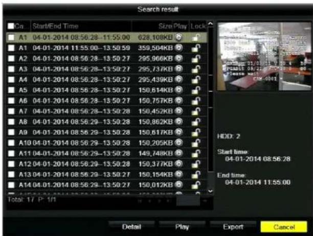 Search result Ca Start/End Time Size Play/Lock A1 04-01-2014 08:56:28-11:55:00 628,108KB A1 04-01-2014 11:55:00-13:50:59 359,504KB A2 04-01-2014 08:56:28-13:50:27 295,966KB A3 04-01-2014 08:56:28-13:50:27 295,737KB A4 04-01-2014 08:56:28-13:50:27 295,439KB A5 04-01-2014 08:56:28-13:50:27 150,614KB A6 04-01-2014 08:56:28-13:50:27 150,757KB A7 04-01-2014 08:56:28-13:50:28 150,452KB A8 04-01-2014 08:56:29-13:50:28 150,862KB A9 04-01-2014 08:56:29-13:50:28 150,617KB A10 04-01-2014 08:56:29-13:50:28 150,205KB A11 04-01-2014 08:56:29-13:50:28 149,748KB A12 04-01-2014 08:56:29-13:50:28 150,377KB A13 04-01-2014 08:56:29-13:50:27 150,154KB A14 04-01-2014 08:56:29-13:50:27 150,012KB Total: 17 P - 1/1 HDD: 2 Start time: 04-01-2014 08:56.28 End time: 04-01-2014 11:55.00 Detail Play Export Cancel