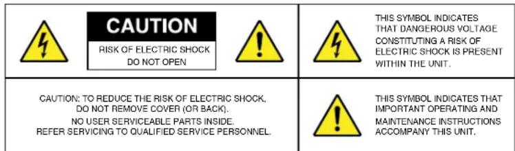 CAUTION RISK OF ELECTRIC SHOCK DO NOT OPEN THIS SYMBOL INDICATES THAT DANGEROUS VOLTAGE CONSTITUTING A RISK OF ELECTRIC SHOCK IS PRESENT WITHIN THE UNIT. CAUTION: TO REDUCE THE RISK OF ELECTRIC SHOCK, DO NOT REMOVE COVER (OR BACK). NO USER SERVICEABLE PARTS INSIDE. REFER SERVICING TO QUALIFIED SERVICE PERSONNEL. THIS SYMBOL INDICATES THAT IMPORTANT OPERATING AND MAINTENANCE INSTRUCTIONS ACCOMPANY THIS UNIT.