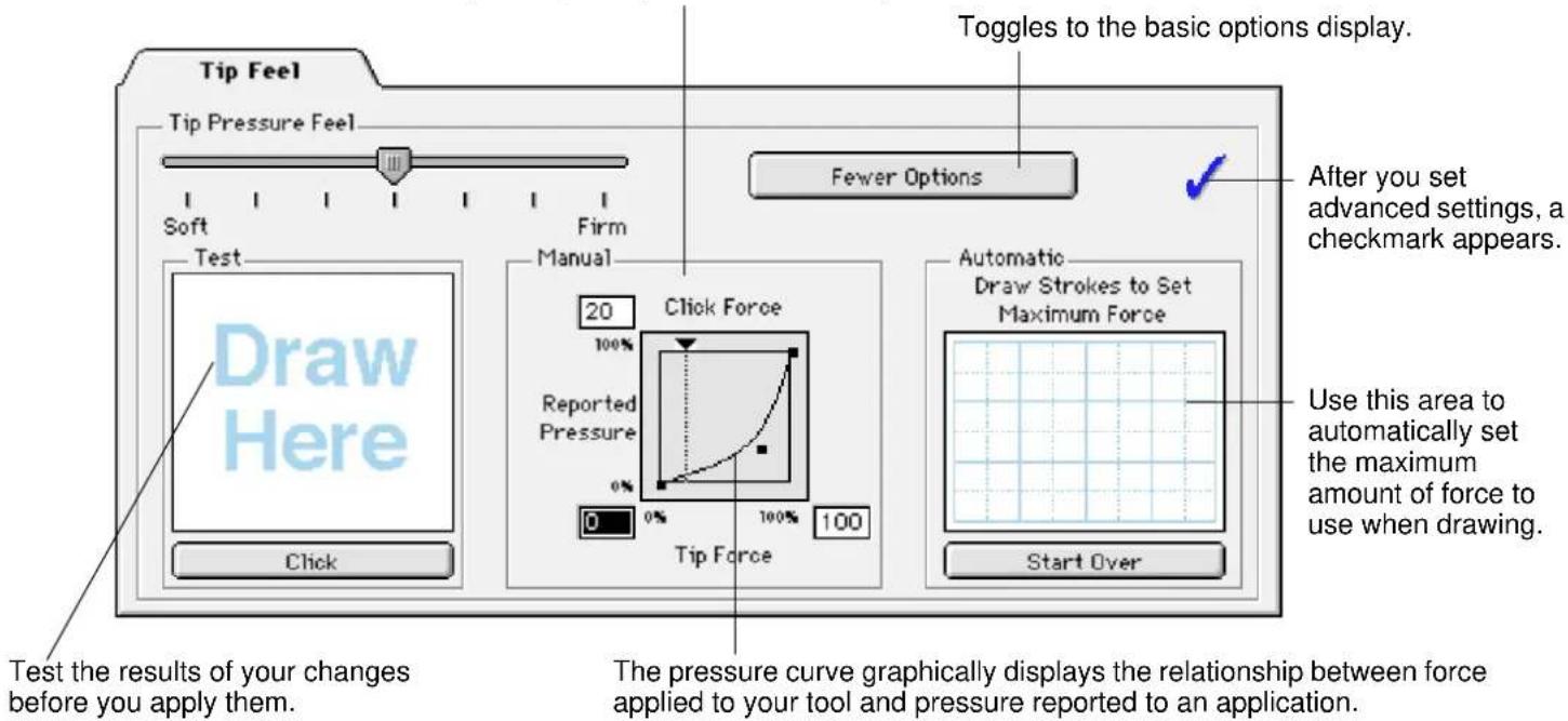 Tip Feel Tip Pressure Feel Soft Firm Test Draw Here Click Toggles to the basic options display. Fewer Options After you set advanced settings, a checkmark appears. 20 Click Force 100% Reported Pressure 0% 0% 0% 100% 100% Tip Force Automatic Draw Strokes to Set Maximum Force Use this area to automatically set the maximum amount of force to use when drawing. Start Over Test the results of your changes before you apply them. The pressure curve graphically displays the relationship between force applied to your tool and pressure reported to an application.