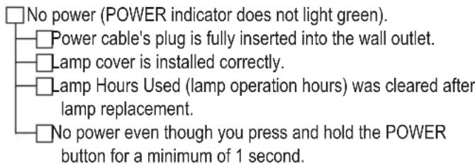 No power (POWER indicator does not light green). Power cable's plug is fully inserted into the wall outlet. Lamp cover is installed correctly. Lamp Hours Used (lamp operation hours) was cleared after lamp replacement. No power even though you press and hold the POWER button for a minimum of 1 second.
