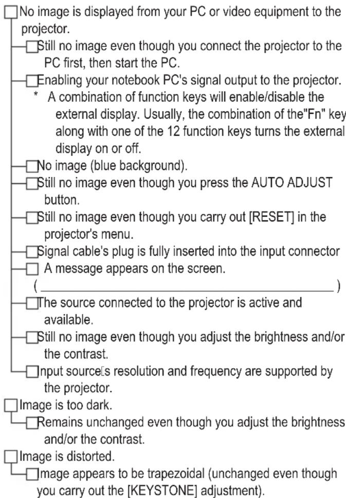 No image is displayed from your PC or video equipment to the projector. Still no image even though you connect the projector to the PC first, then start the PC. Enabling your notebook PC's signal output to the projector. * A combination of function keys will enable/disable the external display. Usually, the combination of the"Fn" key along with one of the 12 function keys turns the external display on or off. No image (blue background). Still no image even though you press the AUTO ADJUST button. Still no image even though you carry out [RESET] in the projector's menu. Signal cable's plug is fully inserted into the input connector A message appears on the screen. ( _________) The source connected to the projector is active and available. Still no image even though you adjust the brightness and/or the contrast. Input source's resolution and frequency are supported by the projector. Image is too dark. Remains unchanged even though you adjust the brightness and/or the contrast. Image is distorted. Image appears to be trapezoidal (unchanged even though you carry out the [KEYSTONE] adjustment).