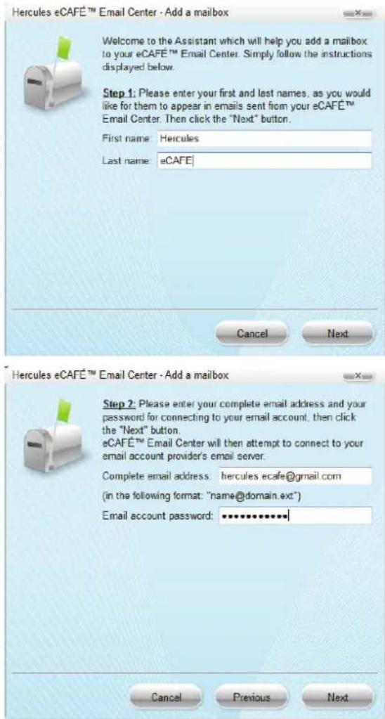 Hercules eCAFÉ™ Email Center - Add a mailbox Welcome to the Assistant which will help you add a mailbox to your eCAFÉ™ Email Center. Simply follow the instructions displayed below. Step 1: Please enter your first and last names, as you would like for them to appear in emails sent from your eCAFÉ™ Email Center. Then click the "Next" button. First name: Hercules Last name: eCAFE Cancel Next Hercules eCAFÉ™ Email Center - Add a mailbox Step 2: Please enter your complete email address and your password for connecting to your email account, then click the "Next" button. eCAFÉ™ Email Center will then attempt to connect to your email account provider's email server. Complete email address: hercules.ecafe@gmail.com (in the following format: "name@domain.ext") Email account password: ************ Cancel Previous Next